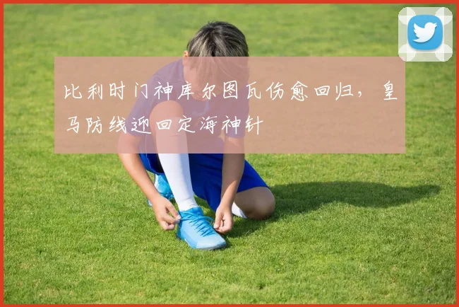 比利时门神库尔图瓦伤愈回归,皇马防线迎回定海神针