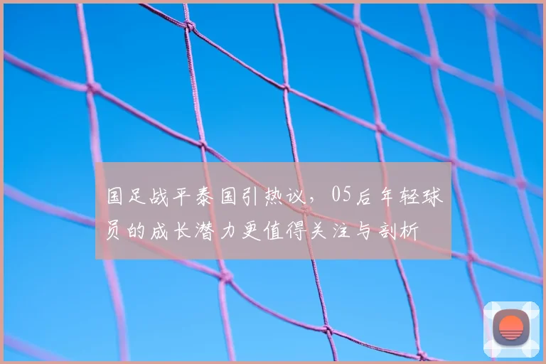 国足战平泰国引热议,05后年轻球员的成长潜力更值得关注与剖析