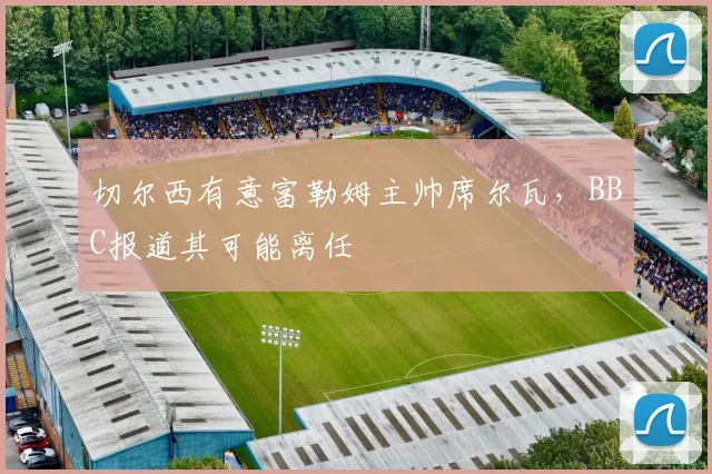 切尔西有意富勒姆主帅席尔瓦,BBC报道其可能离任