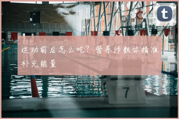 运动前后怎么吃?营养师教你精准补充能量