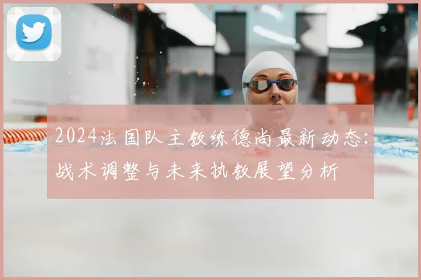2024法国队主教练德尚最新动态：战术调整与未来执教展望分析