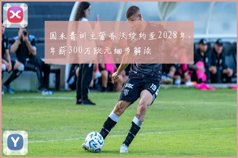 国米青训主管齐沃续约至2028年,年薪300万欧元细节解读