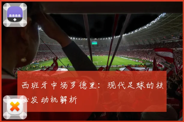 西班牙中场罗德里:现代足球的核心发动机解析
