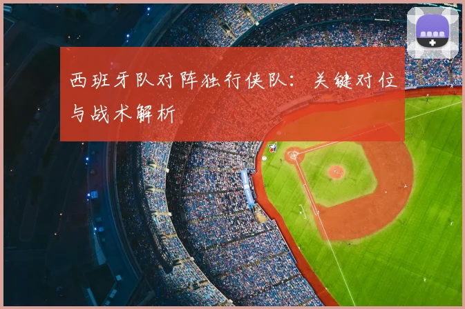 西班牙队对阵独行侠队:关键对位与战术解析