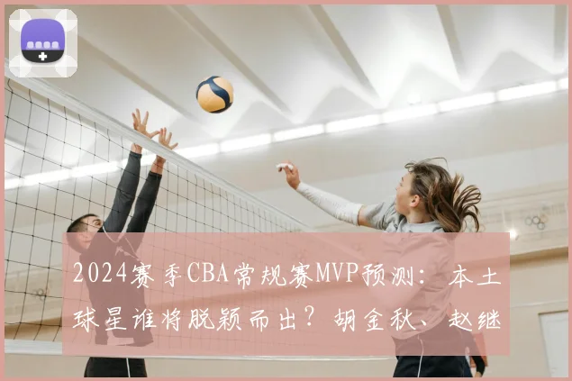 2024赛季CBA常规赛MVP预测：本土球星谁将脱颖而出？胡金秋、赵继伟领跑分析