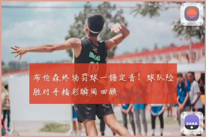 布伦森终场罚球一锤定音！球队险胜对手精彩瞬间回顾