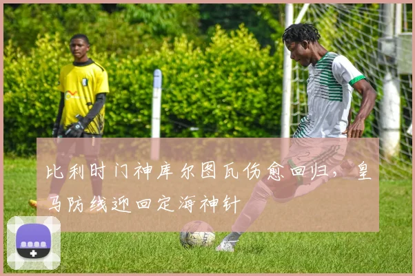 比利时门神库尔图瓦伤愈回归，皇马防线迎回定海神针