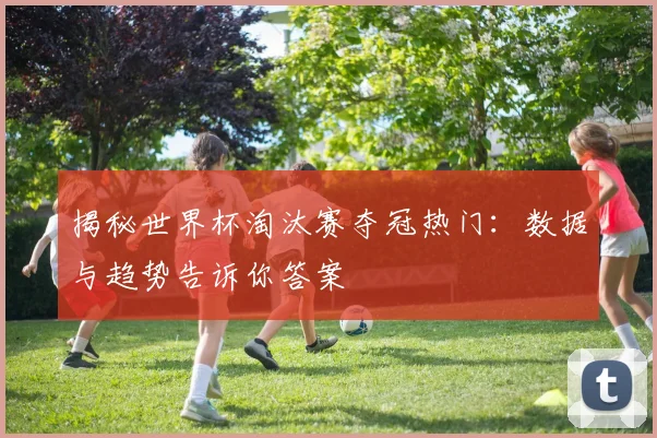 揭秘世界杯淘汰赛夺冠热门：数据与趋势告诉你答案