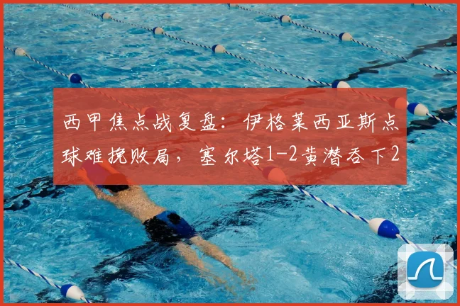 西甲焦点战复盘：伊格莱西亚斯点球难挽败局，塞尔塔1-2黄潜吞下2026赛季关键一败