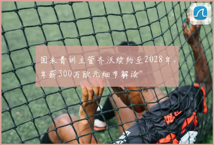 国米青训主管齐沃续约至2028年,年薪300万欧元细节解读