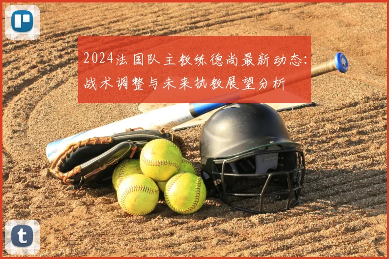 2024法国队主教练德尚最新动态：战术调整与未来执教展望分析