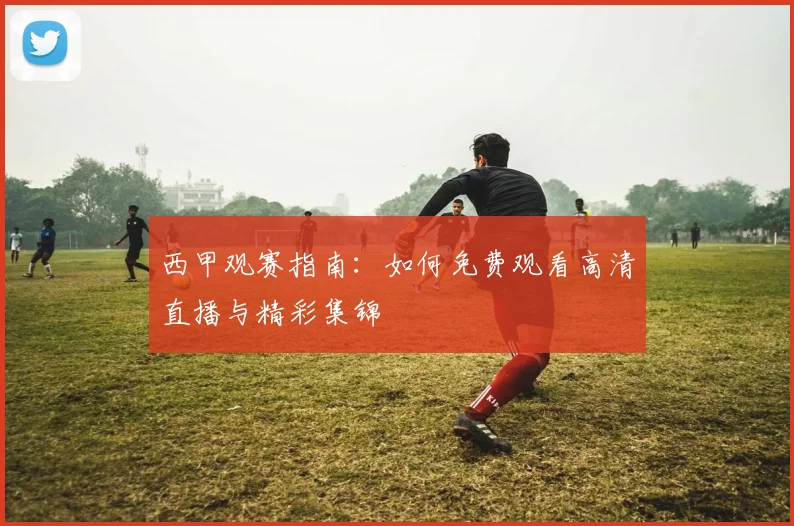 西甲观赛指南：如何免费观看高清直播与精彩集锦
