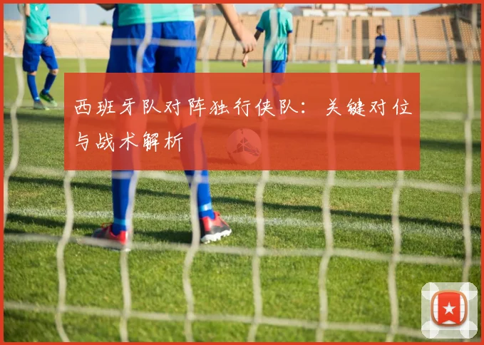 西班牙队对阵独行侠队:关键对位与战术解析